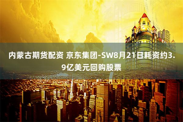 内蒙古期货配资 京东集团-SW8月21日耗资约3.9亿美元回购股票