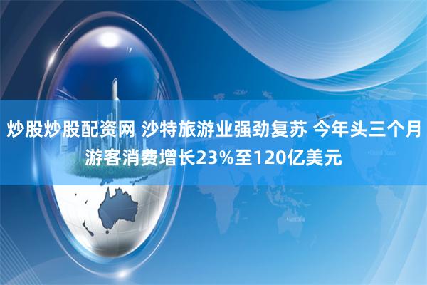 炒股炒股配资网 沙特旅游业强劲复苏 今年头三个月游客消费增长23%至120亿美元