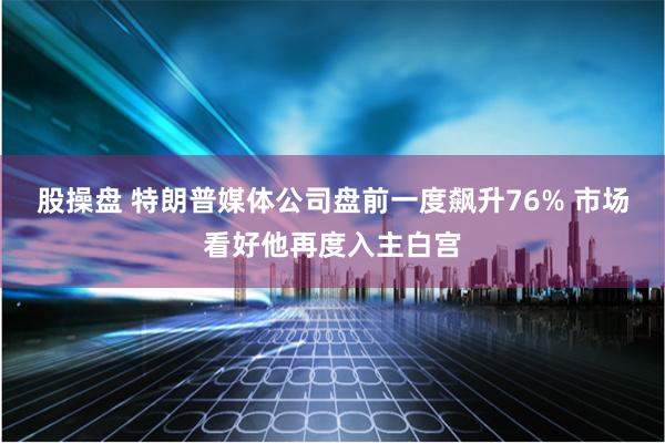 股操盘 特朗普媒体公司盘前一度飙升76% 市场看好他再度入主白宫