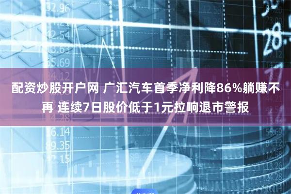 配资炒股开户网 广汇汽车首季净利降86%躺赚不再 连续7日股