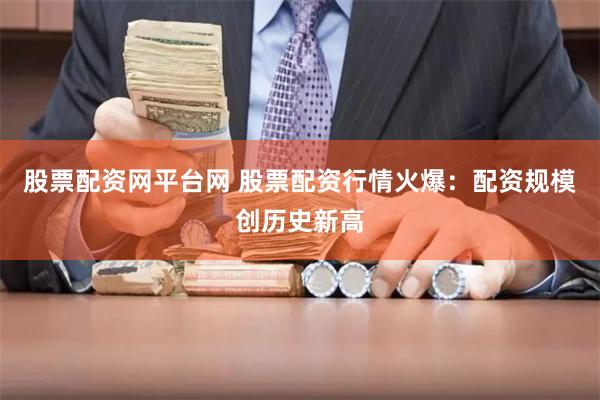 股票配资网平台网 股票配资行情火爆：配资规模创历史新高