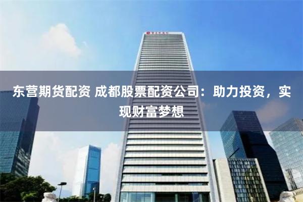 东营期货配资 成都股票配资公司：助力投资，实现财富梦想