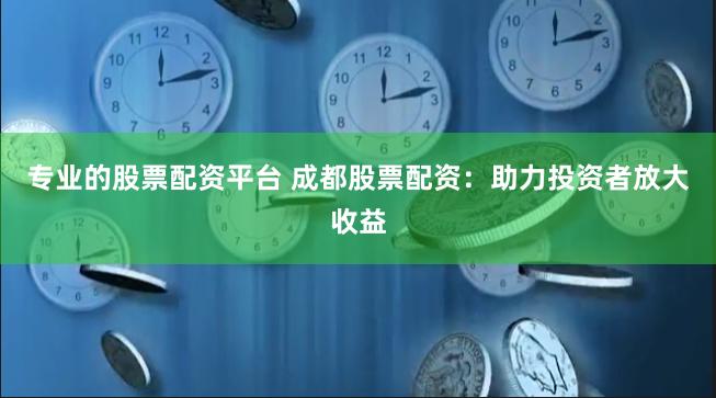 专业的股票配资平台 成都股票配资：助力投资者放大收益
