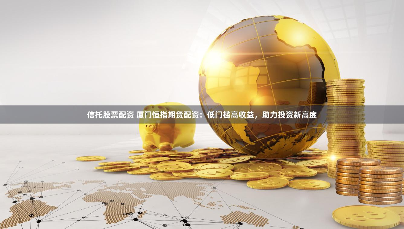 信托股票配资 厦门恒指期货配资：低门槛高收益，助力投资新高度