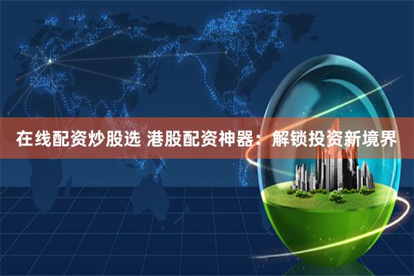 在线配资炒股选 港股配资神器：解锁投资新境界