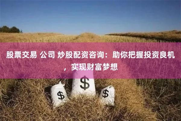 股票交易 公司 炒股配资咨询：助你把握投资良机，实现财富梦想