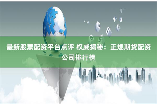 最新股票配资平台点评 权威揭秘：正规期货配资公司排行榜