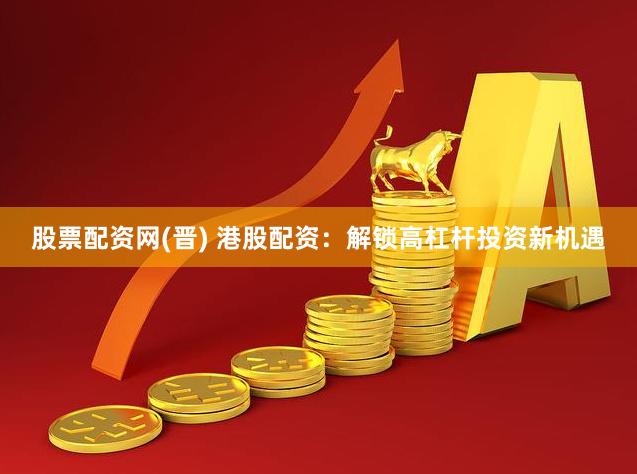股票配资网(晋) 港股配资：解锁高杠杆投资新机遇
