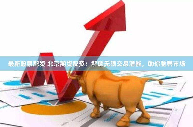 最新股票配资 北京期货配资：解锁无限交易潜能，助你驰骋市场