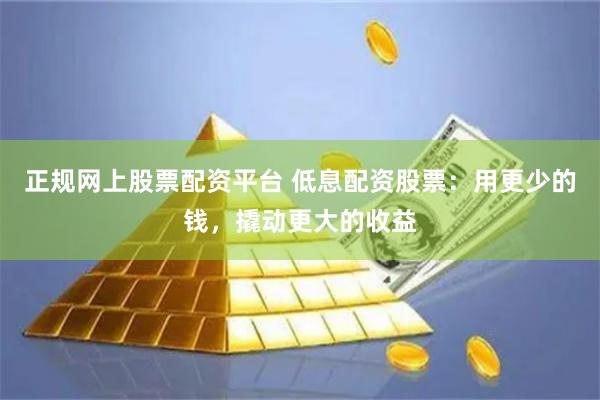 正规网上股票配资平台 低息配资股票：用更少的钱，撬动更大的收