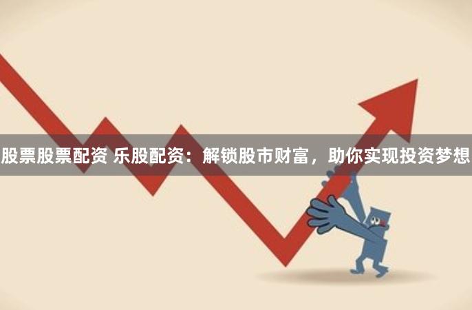 股票股票配资 乐股配资：解锁股市财富，助你实现投资梦想