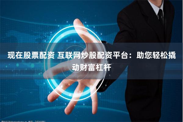 现在股票配资 互联网炒股配资平台：助您轻松撬动财富杠杆