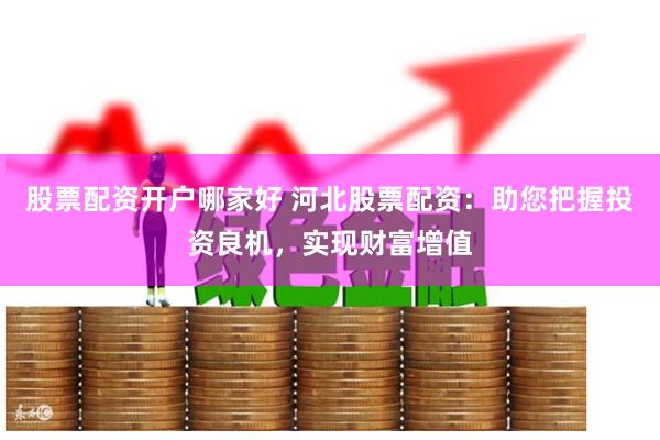 股票配资开户哪家好 河北股票配资：助您把握投资良机，实现财富