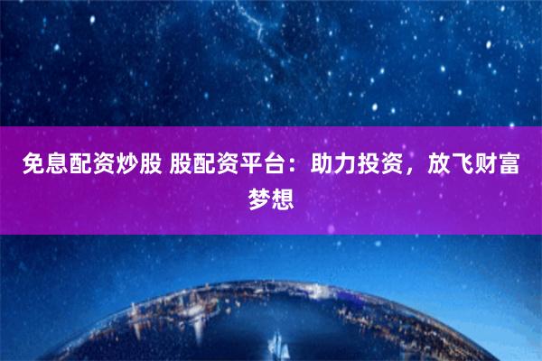 免息配资炒股 股配资平台：助力投资，放飞财富梦想