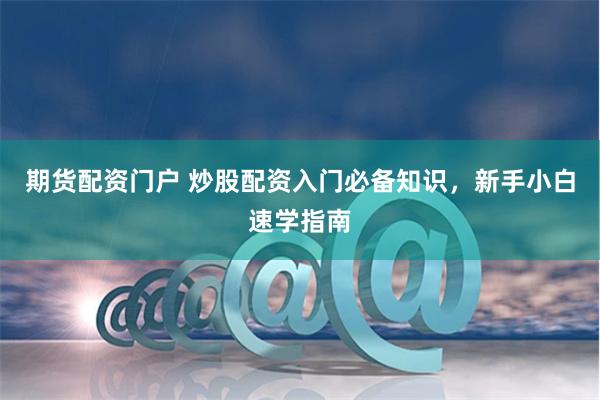 期货配资门户 炒股配资入门必备知识，新手小白速学指南
